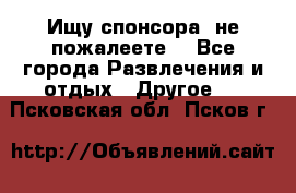 Ищу спонсора .не пожалеете. - Все города Развлечения и отдых » Другое   . Псковская обл.,Псков г.